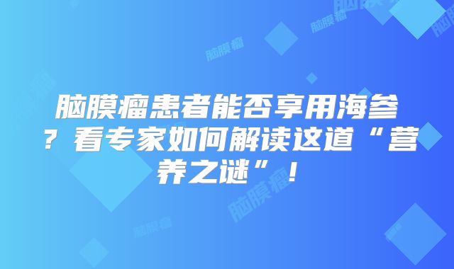 脑膜瘤患者能否享用海参？看专家如何解读这道“营养之谜”！