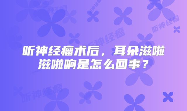 听神经瘤术后，耳朵滋啦滋啦响是怎么回事？