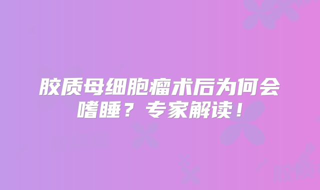 胶质母细胞瘤术后为何会嗜睡？专家解读！