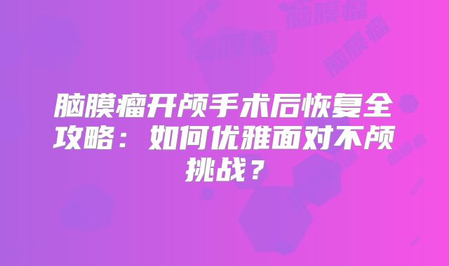 脑膜瘤开颅手术后恢复全攻略：如何优雅面对不颅挑战？