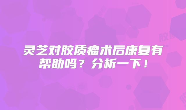 灵芝对胶质瘤术后康复有帮助吗？分析一下！