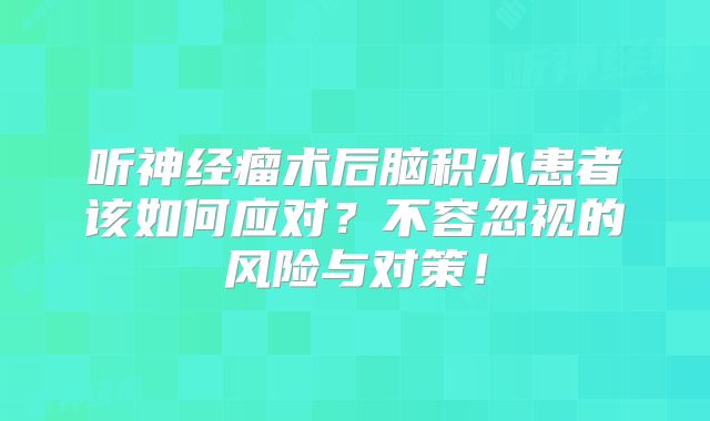 听神经瘤术后脑积水患者该如何应对？不容忽视的风险与对策！