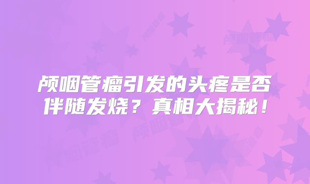 颅咽管瘤引发的头疼是否伴随发烧？真相大揭秘！