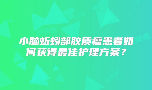 小脑蚯蚓部胶质瘤患者如何获得最佳护理方案？