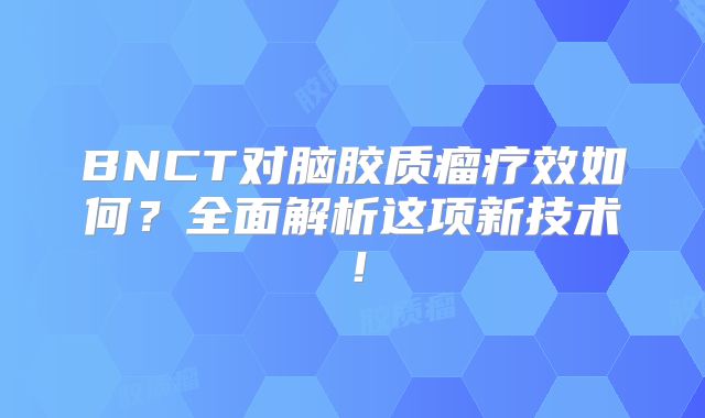 BNCT对脑胶质瘤疗效如何？全面解析这项新技术！