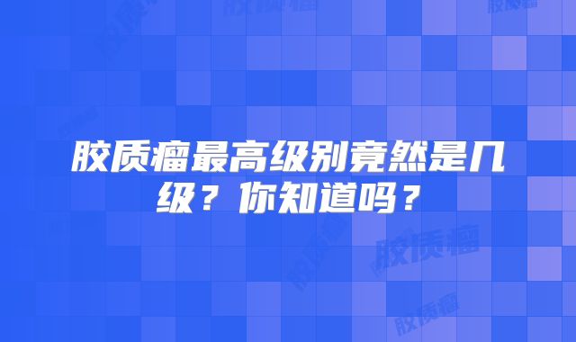 胶质瘤最高级别竟然是几级？你知道吗？