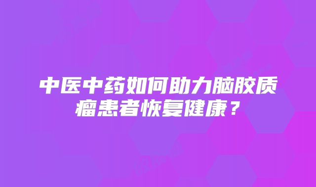 中医中药如何助力脑胶质瘤患者恢复健康？
