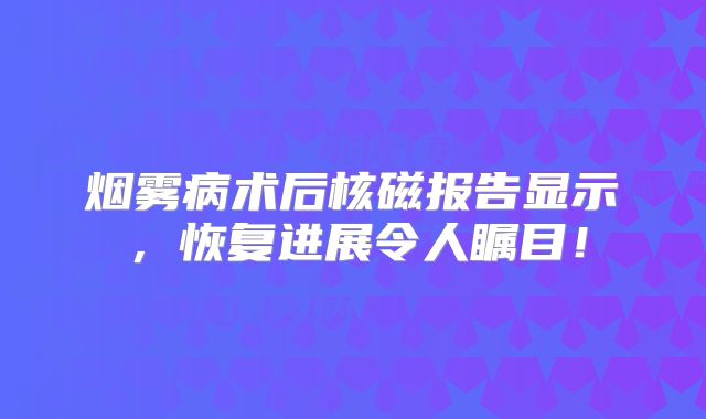 烟雾病术后核磁报告显示，恢复进展令人瞩目！