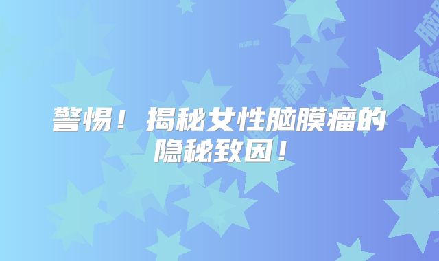 警惕！揭秘女性脑膜瘤的隐秘致因！