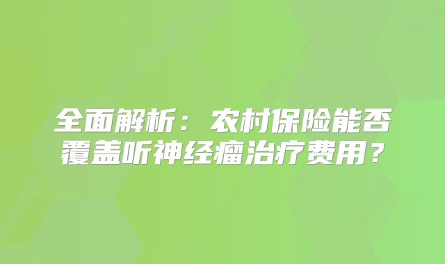 全面解析：农村保险能否覆盖听神经瘤治疗费用？