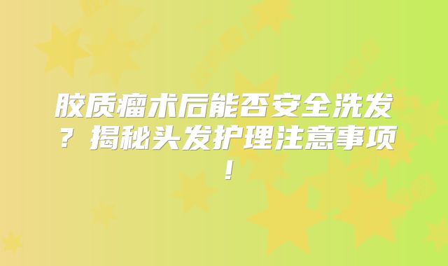 胶质瘤术后能否安全洗发？揭秘头发护理注意事项！