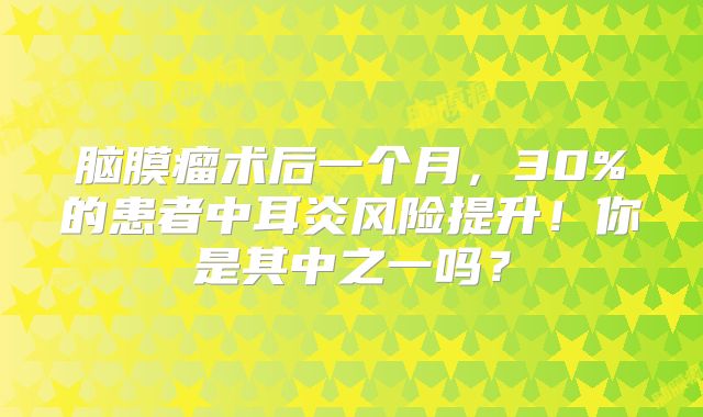脑膜瘤术后一个月，30%的患者中耳炎风险提升！你是其中之一吗？