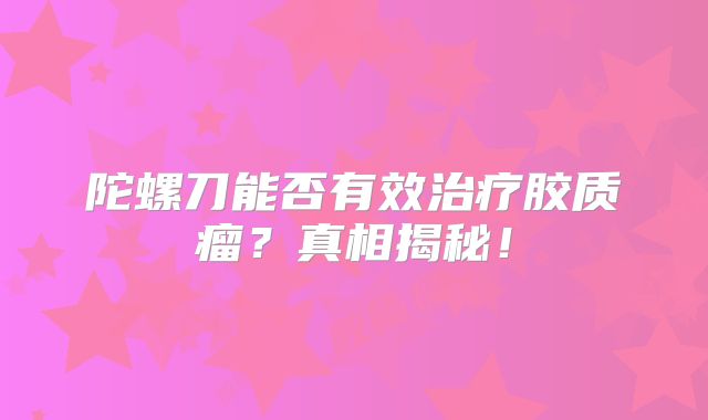 陀螺刀能否有效治疗胶质瘤？真相揭秘！