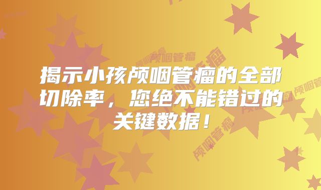 揭示小孩颅咽管瘤的全部切除率，您绝不能错过的关键数据！