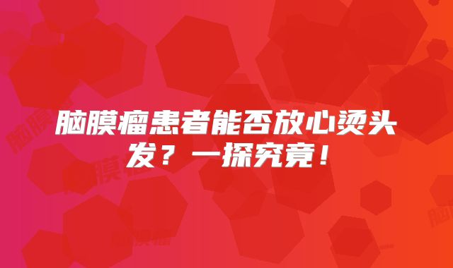 脑膜瘤患者能否放心烫头发？一探究竟！