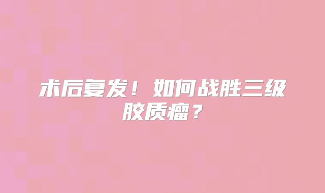 术后复发！如何战胜三级胶质瘤？