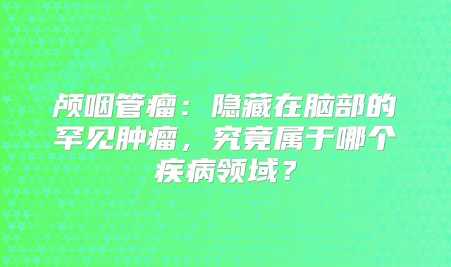 颅咽管瘤：隐藏在脑部的罕见肿瘤，究竟属于哪个疾病领域？
