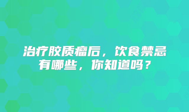 治疗胶质瘤后，饮食禁忌有哪些，你知道吗？