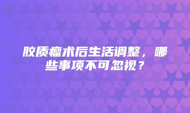 胶质瘤术后生活调整，哪些事项不可忽视？