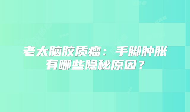 老太脑胶质瘤：手脚肿胀有哪些隐秘原因？