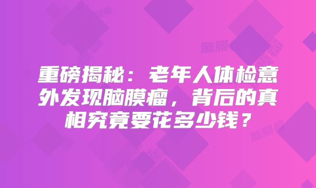 重磅揭秘：老年人体检意外发现脑膜瘤，背后的真相究竟要花多少钱？