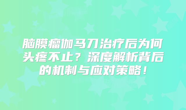 脑膜瘤伽马刀治疗后为何头疼不止？深度解析背后的机制与应对策略！