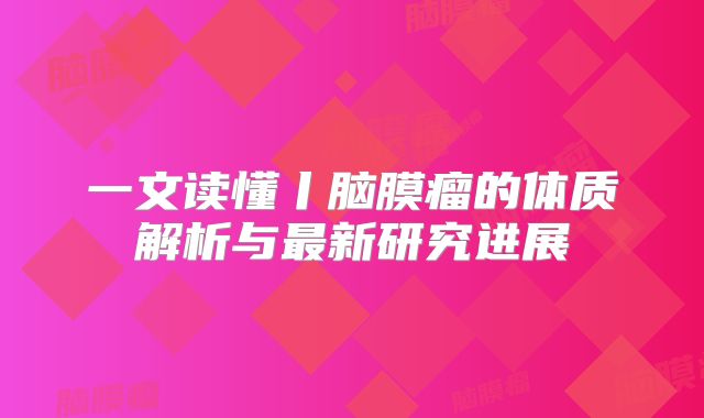 一文读懂丨脑膜瘤的体质解析与最新研究进展