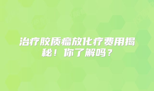 治疗胶质瘤放化疗费用揭秘！你了解吗？