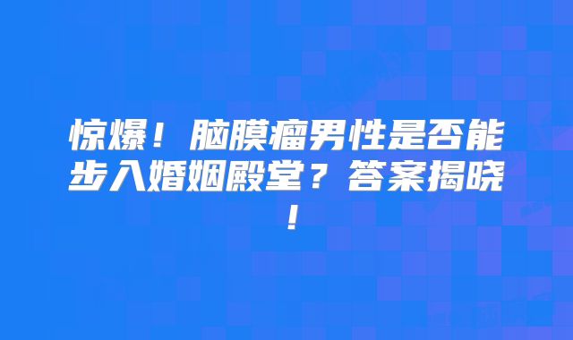 惊爆！脑膜瘤男性是否能步入婚姻殿堂？答案揭晓！