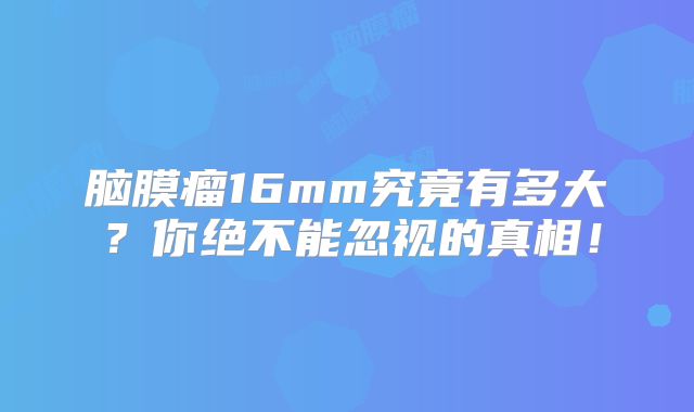脑膜瘤16mm究竟有多大？你绝不能忽视的真相！