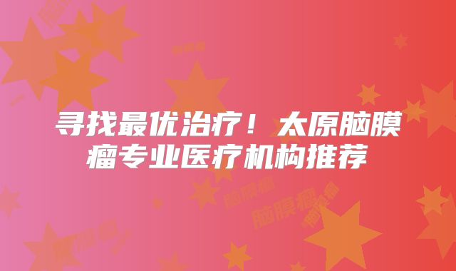 寻找最优治疗！太原脑膜瘤专业医疗机构推荐