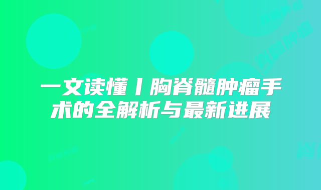 一文读懂丨胸脊髓肿瘤手术的全解析与最新进展