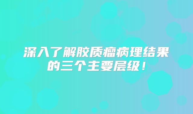 深入了解胶质瘤病理结果的三个主要层级！