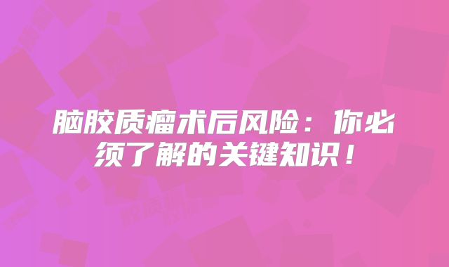 脑胶质瘤术后风险：你必须了解的关键知识！