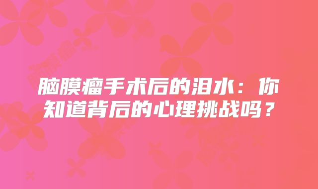 脑膜瘤手术后的泪水：你知道背后的心理挑战吗？