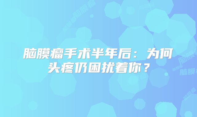 脑膜瘤手术半年后：为何头疼仍困扰着你？