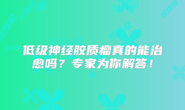 低级神经胶质瘤真的能治愈吗？专家为你解答！