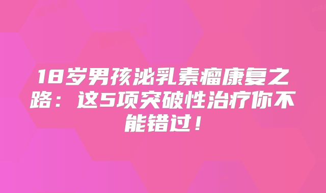18岁男孩泌乳素瘤康复之路：这5项突破性治疗你不能错过！