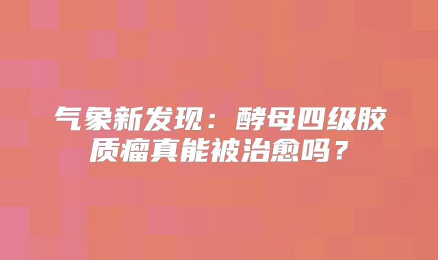 气象新发现：酵母四级胶质瘤真能被治愈吗？