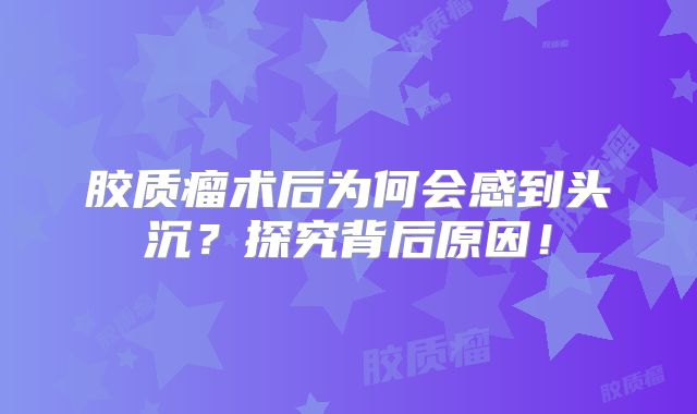 胶质瘤术后为何会感到头沉？探究背后原因！