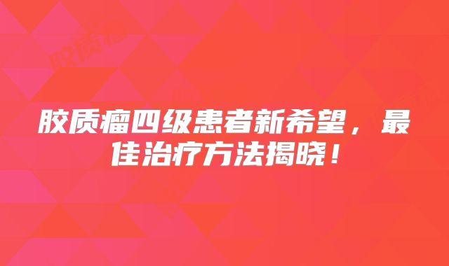 胶质瘤四级患者新希望，最佳治疗方法揭晓！