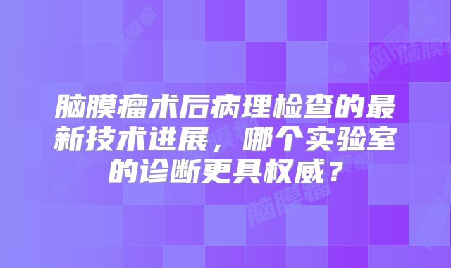 脑膜瘤术后病理检查的最新技术进展，哪个实验室的诊断更具权威？
