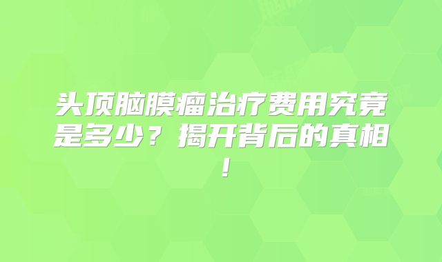 头顶脑膜瘤治疗费用究竟是多少？揭开背后的真相！