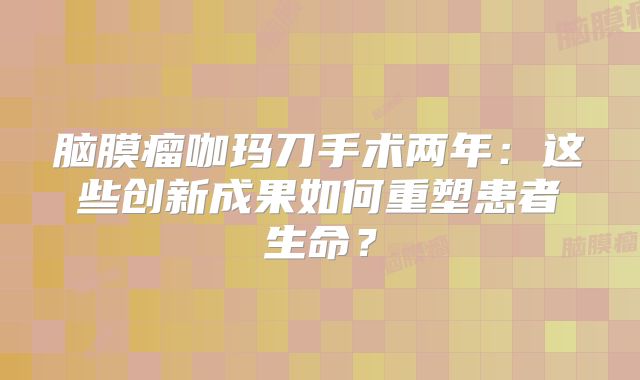 脑膜瘤咖玛刀手术两年：这些创新成果如何重塑患者生命？