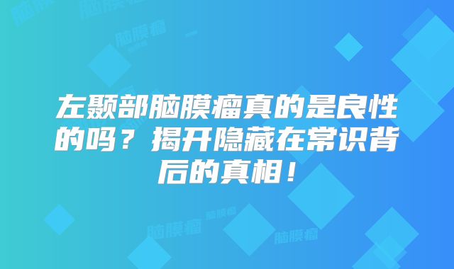 左颞部脑膜瘤真的是良性的吗？揭开隐藏在常识背后的真相！