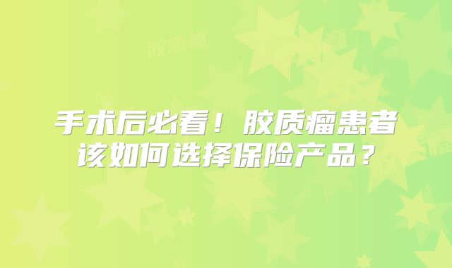 手术后必看！胶质瘤患者该如何选择保险产品？