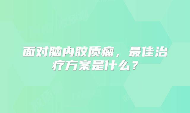 面对脑内胶质瘤，最佳治疗方案是什么？