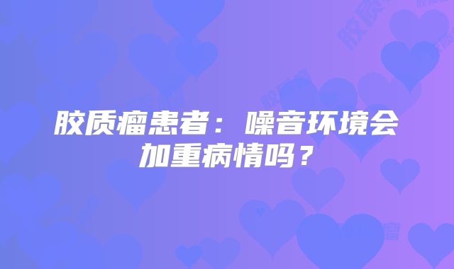 胶质瘤患者：噪音环境会加重病情吗？