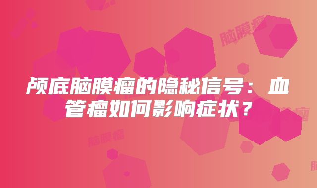 颅底脑膜瘤的隐秘信号：血管瘤如何影响症状？