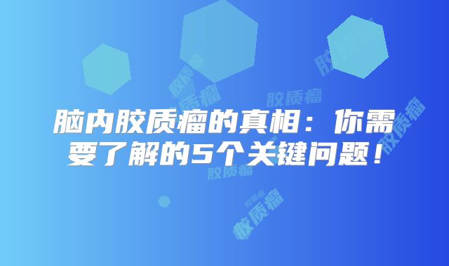脑内胶质瘤的真相：你需要了解的5个关键问题！